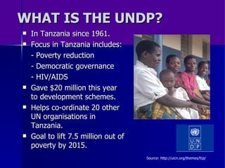 WHAT IS THE UNDP? In Tanzania since 1961. Focus in Tanzania includes: - Poverty reduction - Democratic governance - HIV/AIDS Gave $20 million this year to development schemes. Helps co-ordinate 20 other UN organisations in Tanzania. Goal to lift 7.5 million out of poverty by 2015. Source: http://uicn.org/themes/fcp/ 