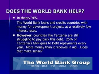DOES THE WORLD BANK HELP? In theory YES. The World Bank loans and credits countries with money for development projects at a relatively low interest rates.  However , countries like Tanzania are still struggling to pay back this debt.  25% of Tanzania’s GNP goes to Debt repayments every year.  More money than it receives in aid… Does that make sense? 