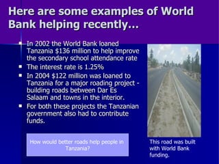 Here are some examples of World Bank helping recently… In 2002 the World Bank loaned Tanzania $136 million to help improve the secondary school attendance rate The interest rate is 1.25% In 2004 $122 million was loaned to Tanzania for a major roading project - building roads between Dar Es Salaam and towns in the interior. For both these projects the Tanzanian government also had to contribute funds. This road was built with World Bank funding. How would better roads help people in  Tanzania? 