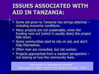 ISSUES ASSOCIATED WITH AID IN TANZANIA: Some aid given to Tanzania has strings attached – including economic conditions. Many projects are not sustainable, when the funding runs out (which it usually does) the project falls down. Some communities start to rely on aid, and don’t help themselves. Often men are consulted, but not women. Projects approached from a western perspective – not looking at how the community feels. Who should run development projects?  Local people or skilled workers from the donor country?  Why? 