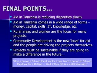 FINAL POINTS… Aid in Tanzania is reducing disparities slowly Aid in Tanzania comes in a wide range of forms – money, capital, skills, IT, knowledge, etc. Rural areas and women are the focus for many projects. Community Development is the new ‘buzz’ for aid and the people are driving the projects themselves. Projects must be sustainable if they are going to make a difference in the future…  “ Give a person a fish and they’ll eat for a day, teach a person to fish and they’ll eat for a lifetime….. Well, if they fish is a sustainable way!” 