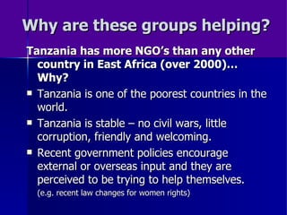 Why are these groups helping? Tanzania has more NGO’s than any other country in East Africa (over 2000)… Why? Tanzania is one of the poorest countries in the world. Tanzania is stable – no civil wars, little corruption, friendly and welcoming. Recent government policies encourage external or overseas input and they are perceived to be trying to help themselves.  (e.g. recent law changes for women rights) 