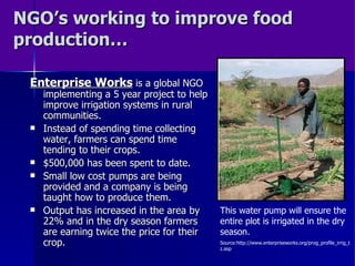 NGO’s working to improve food production… Enterprise Works  is a global NGO implementing a 5 year project to help improve irrigation systems in rural communities. Instead of spending time collecting water, farmers can spend time tending to their crops. $500,000 has been spent to date. Small low cost pumps are being provided and a company is being taught how to produce them. Output has increased in the area by 22% and in the dry season farmers are earning twice the price for their crop. This water pump will ensure the entire plot is irrigated in the dry season.  Source:http://www.enterpriseworks.org/prog_profile_irrig_tz.asp 