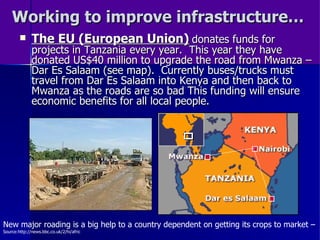 Working to improve infrastructure… The EU (European Union)   donates funds for projects in Tanzania every year.  This year they have donated US$40 million to upgrade the road from Mwanza – Dar Es Salaam (see map).  Currently buses/trucks must travel from Dar Es Salaam into Kenya and then back to Mwanza as the roads are so bad This funding will ensure economic benefits for all local people. New major roading is a big help to a country dependent on getting its crops to market –  Source:http://news.bbc.co.uk/2/hi/afric 