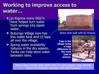 Working to improve access to water… In Kigoma many NGO’s have helped turn water from springs into piped water. Bubungo Village now has this water tank and 15 taps all over the village. Spring water availability reduces in the dry season.  Tanks can help store water between rains. How is tank and tap water better than an open spring?  How will this  reduce the disparities between USA and Tanzania? Water tank built with EU finance Taps in the village make a huge difference to the work load of women. 