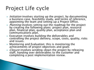  Initiation involves starting up the project, by documenting
a business case, feasibility study, and terms of reference,
appointing the team and setting up a Project Office.
 Planning involves setting out the roadmap for the project
by creating the following plans: project plan, resource
plan, financial plan, quality plan, acceptance plan and
communications plan.
 Execution involves building the deliverables and
controlling the project delivery, scope, costs, quality, risks
and issues.
 Monitoring and Evaluation: this is monitoring the
achievements of project objectives and goals
 Closure involves winding-down the project by releasing
staff, handing over deliverables to the customer and
completing a post implementation review.
 