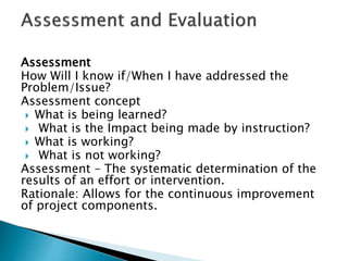 Assessment
How Will I know if/When I have addressed the
Problem/Issue?
Assessment concept
 What is being learned?
 What is the Impact being made by instruction?
 What is working?
 What is not working?
Assessment – The systematic determination of the
results of an effort or intervention.
Rationale: Allows for the continuous improvement
of project components.
 