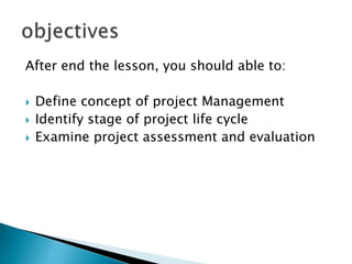 After end the lesson, you should able to:
 Define concept of project Management
 Identify stage of project life cycle
 Examine project assessment and evaluation
 