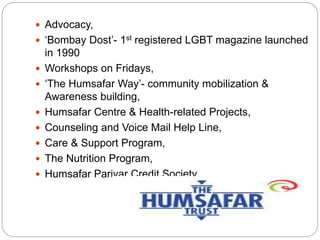  Advocacy,
 ‘Bombay Dost’- 1st registered LGBT magazine launched
in 1990
 Workshops on Fridays,
 ‘The Humsafar Way’- community mobilization &
Awareness building,
 Humsafar Centre & Health-related Projects,
 Counseling and Voice Mail Help Line,
 Care & Support Program,
 The Nutrition Program,
 Humsafar Parivar Credit Society.
 