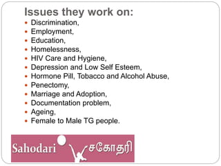Issues they work on:
 Discrimination,
 Employment,
 Education,
 Homelessness,
 HIV Care and Hygiene,
 Depression and Low Self Esteem,
 Hormone Pill, Tobacco and Alcohol Abuse,
 Penectomy,
 Marriage and Adoption,
 Documentation problem,
 Ageing,
 Female to Male TG people.
 