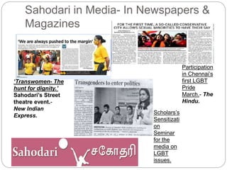 Sahodari in Media- In Newspapers &
Magazines
‘Transwomen- The
hunt for dignity.’
Sahodari’s Street
theatre event.-
New Indian
Express.
Participation
in Chennai’s
first LGBT
Pride
March.- The
Hindu.
Scholars’s
Sensitizati
on
Seminar
for the
media on
LGBT
issues.
 
