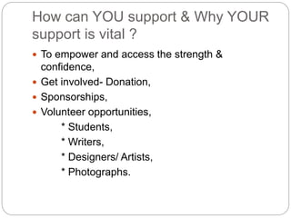 How can YOU support & Why YOUR
support is vital ?
 To empower and access the strength &
confidence,
 Get involved- Donation,
 Sponsorships,
 Volunteer opportunities,
* Students,
* Writers,
* Designers/ Artists,
* Photographs.
 