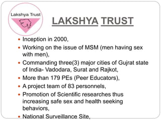 LAKSHYA TRUST
 Inception in 2000,
 Working on the issue of MSM (men having sex
with men),
 Commanding three(3) major cities of Gujrat state
of India- Vadodara, Surat and Rajkot,
 More than 179 PEs (Peer Educators),
 A project team of 83 personnels,
 Promotion of Scientific researches thus
increasing safe sex and health seeking
behaviors,
 National Surveillance Site,
 