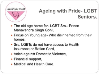 Ageing with Pride- LGBT
Seniors.
 The old age home for- LGBT Srs.- Prince
Manavendra Singh Gohil,
 Focus on Young age- Who disinherited from their
homes,
 Srs. LGBTs do not have access to Health
Insurance or Ration Card,
 Voice against Domestic Violence,
 Financial support,
 Medical and Health Care.
 