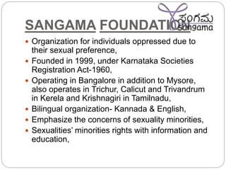 SANGAMA FOUNDATION
 Organization for individuals oppressed due to
their sexual preference,
 Founded in 1999, under Karnataka Societies
Registration Act-1960,
 Operating in Bangalore in addition to Mysore,
also operates in Trichur, Calicut and Trivandrum
in Kerela and Krishnagiri in Tamilnadu,
 Bilingual organization- Kannada & English,
 Emphasize the concerns of sexuality minorities,
 Sexualities’ minorities rights with information and
education,
 