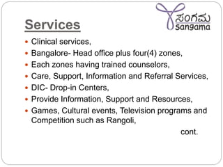 Services
 Clinical services,
 Bangalore- Head office plus four(4) zones,
 Each zones having trained counselors,
 Care, Support, Information and Referral Services,
 DIC- Drop-in Centers,
 Provide Information, Support and Resources,
 Games, Cultural events, Television programs and
Competition such as Rangoli,
cont.
 
