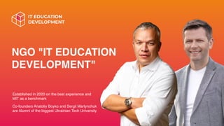 NGO "IT EDUCATION
DEVELOPMENT"
Established in 2020 on the best experience and
MIT as a benchmark
Co-founders Anatoliy Boyko and Sergii Martynchuk
are Alumni of the biggest Ukrainian Tech University
 