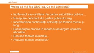2
Vreau să mă fac ONG-ist. Ce mă așteaptă?
• Indiferență sau ostilitate din partea autorităților publice…
• Receptare deficitară din partea publicului larg…
• Incertitudinea continuității activității pe termen mediu și
lung…
• Subfinanțare cronică în raport cu anvergura cauzelor
abordate…
• Resurse tehnice minimale...
• Resurse tehnice minimale?
 