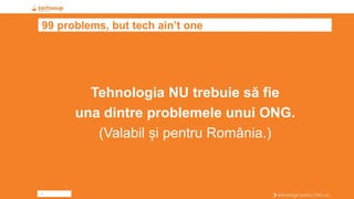 3
99 problems, but tech ain’t one
Tehnologia NU trebuie să fie
una dintre problemele unui ONG.
(Valabil și pentru România.)
 
