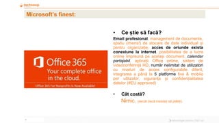 6
Microsoft’s finest:
• Ce știe să facă?
Email profesional, management de documente,
spatiu (imens!) de stocare de date individual și
pentru organizație, acces de oriunde exista
conexiune la internet, posibilitatea de a lucra
online împreună pe același document, calendar
partajabil, aplicații Office online, sistem de
videoconferință HD, număr nelimitat de utilizatori
cu niveluri de acces configurabile diferit,
integrarea a până la 5 platforme fixe & mobile
per utilizator, siguranța și confidențialitatea
datelor (#EU approved)
• Cât costă?
Nimic. (decât dacă insistați să plătiți).
 