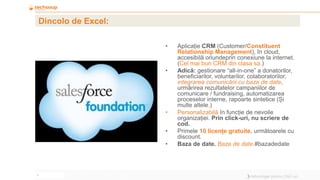 7
Dincolo de Excel:
• Aplicație CRM (Customer/Constituent
Relationship Management), în cloud,
accesibilă oriundeprin conexiune la internet.
(Cel mai bun CRM din clasa sa.)
• Adică: gestionare “all-in-one” a donatorilor,
beneficiarilor, voluntarilor, colaboratorilor,
integrarea comunicării cu baza de date,
urmărirea rezultatelor campaniilor de
comunicare / fundraising, automatizarea
proceselor interne, rapoarte sintetice (Și
multe altele.)
• Personalizabilă în funcție de nevoile
organizației. Prin click-uri, nu scriere de
cod.
• Primele 10 licențe gratuite, următoarele cu
discount.
• Baza de date. Baza de date.#bazadedate
 