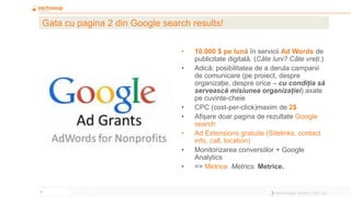 8
Gata cu pagina 2 din Google search results!
• 10.000 $ pe lună în servicii Ad Words de
publicitate digitală. (Câte luni? Câte vreți.)
• Adică: posibilitatea de a derula campanii
de comunicare (pe proiect, despre
organizație, despre orice – cu condiția să
servească misiunea organizației) axate
pe cuvinte-cheie
• CPC (cost-per-click)maxim de 2$
• Afișare doar pagina de rezultate Google
search
• Ad Extensions gratuite (Sitelinks, contact
info, call, location)
• Monitorizarea conversiilor + Google
Analytics
• => Metrice. Metrics. Metrice.
 