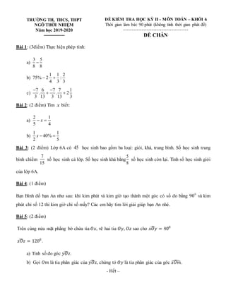 TRƯỜNG TH, THCS, THPT
NGÔ THỜI NHIỆM
Năm học 2019-2020
---------------
ĐỀ KIỂM TRA HỌC KỲ II - MÔN TOÁN – KHỐI 6
Thời gian làm bài: 90 phút (không tính thời gian phát đề)
---------------------------------------
ĐỀ CHẴN
Bài 1: (3điểm) Thực hiện phép tính:
a)
3 5
8 8

b)
1 1 2
75% 2 :
4 3 3
 
c)
7 6 7 7 1
. . 2
3 13 3 13 3
 
 
Bài 2: (2 điểm) Tìm x biết:
a)
2 1
5 4
x
 
b)
1 1
40%
2 5
x  
Bài 3: (2 điểm) Lớp 6A có 45 học sinh bao gồm ba loại: giỏi, khá, trung bình. Số học sinh trung
bình chiếm
7
15
số học sinh cả lớp. Số học sinh khá bằng
5
8
số học sinh còn lại. Tính số học sinh giỏi
của lớp 6A.
Bài 4: (1 điểm)
Bạn Bình đố bạn An như sau: khi kim phút và kim giờ tạo thành một góc có số đo bằng 0
90 và kim
phút chỉ số 12 thì kim giờ chỉ số mấy? Các em hãy tìm lời giải giúp bạn An nhé.
Bài 5: (2 điểm)
Trên cùng nửa mặt phẳng bờ chứa tia 𝑂𝑥, vẽ hai tia 𝑂𝑦, 𝑂𝑧 sao cho 𝑥𝑂𝑦
̂ = 400
𝑥𝑂𝑧
̂ = 1200
.
a) Tính số đo góc 𝑦𝑂𝑧
̂ .
b) Gọi 𝑂𝑚 là tia phân giác của 𝑦𝑂𝑧
̂ , chứng tỏ 𝑂𝑦 là tia phân giác của góc 𝑥𝑂𝑚
̂ .
- Hết –
 