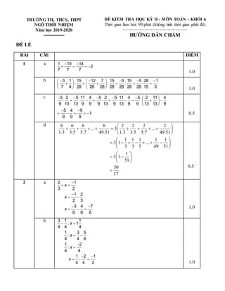 TRƯỜNG TH, THCS, THPT
NGÔ THỜI NHIỆM
Năm học 2019-2020
---------------
ĐỀ KIỂM TRA HỌC KỲ II - MÔN TOÁN – KHỐI 6
Thời gian làm bài: 90 phút (không tính thời gian phát đề)
---------------------------------------
HƯỚNG DẪN CHẤM
ĐỀ LẺ
BÀI CÂU ĐIỂM
1 a 1 15 14
2
7 7 7
 
   
1.0
b 3 1 15 12 7 15 5 15 5 28 1
: : :
7 4 28 28 28 28 28 28 28 15 3
    
   
      
   
    1.0
c 5 2 5 11 4 5 2 5 11 4 5 2 11 4
9 13 13 9 9 9 13 9 13 9 9 13 13 9
5 4 9
1
9 9 9
      
            
 
 
 
     0.5
d 6 6 6 6 2 2 2 2
... 3 ...
1.3 3.5 5.7 49.51 1.3 3.5 5.7 49.51
1 1 1 1 1
3 1 ...
3 3 5 49 51
1
3 1
51
50
.
17
 
        
 
 
 
      
 
 
 
 
 
 

0.5
2 a 2 1
3 2
1 2
2 3
3 4 7
6 6 6
x
x
x

 

 
 
   1.0
b 3 1 1
: 1
4 4 4
1 3 5
:
4 4 4
1 2
:
4 4
1 2 1
:
4 4 2
x
x
x
x
 
 


 
 
1.0
 