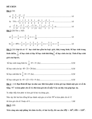 ĐỀ CHẴN
Bài 1:(3đ)
a)
3 5 2 1
8 8 8 4
 
   .....................................................................................................1đ
b)
1 1 2 3 9 1 6 1 3 1
75% 2 : 1
4 3 3 4 4 2 4 2 2 2
 
           ......................................1đ
c)
7 6 7 7 1 7 6 7 1 7 7
. . 2 . 2 0
3 13 3 13 3 3 13 13 3 3 3
   
 
       
 
 
.................................1đ
Bài 2:(2đ) Tìm x biết:
a)
2 1 2 1 3
5 4 5 4 20
x x x
       ...........................................................................1đ
b)
1 1 1 1 2 1 3 3 1 6
40% :
2 5 2 5 5 2 5 5 2 5
x x x x x
           ..........................1đ
Bài 3:(2đ) Lớp 6A có 45 học sinh bao gồm ba loại: giỏi, khá, trung bình. Số học sinh trung
bình chiếm
7
15
số học sinh cả lớp. Số học sinh khá bằng
5
8
số học sinh còn lại. Tính số học sinh
giỏi của lớp 6A.
Số học sinh trung bình là:
7
45 21
15
  (hs)....................................................................0,5đ
Số học sinh còn lại: 45 21 24
  (hs)..............................................................................0,5đ
Số học sinh khá là:
5
24 15
8
  (hs)...................................................................................0,5đ
Số học sinh giỏi là: 45 (21 15) 9
   (hs)......................................................................0,5đ
Bài 4: :(1đ) Bạn Bình đố bạn An như sau: Khi kim phút và kim giờ tạo thành một góc có số đo
bằng 0
90 và kim phút chỉ số 12. Hỏi kim giờ chỉ số mấy? Các em hãy tìm giúp bạn An.
Ta nhận thấy kim phút và kim giờ là hai tia chung góc.
Như vậy khi hai kim đồng hồ tạo thành một góc có số đo 0
90 và kim phút chỉ số 12
thì kim giờ chỉ số 3 hoặc số 9............................................................................................1,0đ
Bài 5: (2đ)
Trên cùng nửa mặt phẳng bờ chứa tia 𝑶𝒙, vẽ hai tia 𝑶𝒚, 𝑶𝒛 sao cho 𝒙𝑶𝒚
̂ = 𝟒𝟎𝟎
; 𝒙𝑶𝒛
̂ = 𝟏𝟐𝟎𝟎
.
 