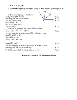 a) Tính số đo góc 𝒚𝑶𝒛
̂.
b) Gọi 𝑶𝒎 là tia phân giác của 𝒚𝑶𝒛
̂, chứng tỏ 𝑶𝒚 là tia phân giác của góc 𝒙𝑶𝒎
̂ .
a) Trên nửa mặt phẳng bờ chứa tia 𝑂𝑥
có 𝑥𝑂𝑦
̂ < 𝑥𝑂𝑧
̂ (400
< 1200
) 0,25đ
nên tia 𝑂𝑦 nằm giữa hai tia 𝑂𝑥 và 𝑂𝑧. 0,25đ
Nên 𝑥𝑂𝑦
̂ + 𝑦𝑂𝑧
̂ = 𝑥𝑂𝑧
̂ 0,25đ
400
+ 𝑦𝑂𝑧
̂ = 1200
𝑦𝑂𝑧
̂ = 1200
−400
= 800
Vậy 𝑦𝑂𝑧
̂ = 800
. 0,25đ
b) Vì tia 𝑂𝑚 là tia phân giác của góc 𝑦𝑂𝑧
̂ nên suy ra
𝑦𝑂𝑚
̂ = 𝑧𝑂𝑚
̂ =
𝑦𝑂𝑧
̂
2
=
800
2
= 400
(1) 0,25đ
Trên nửa mặt phẳng bờ chứa tia 𝑂𝑧 có 𝑧𝑂𝑚
̂ < 𝑧𝑂𝑥
̂ (400
< 1200)
nên 𝑧𝑂𝑚
̂ + 𝑚𝑂𝑥
̂ = 𝑥𝑂𝑧
̂
400
+ 𝑚𝑂𝑥
̂ = 1200
𝑚𝑂𝑥
̂ = 1200
−400
= 800
Suy ra 𝑚𝑂𝑥
̂ = 800
. 0,25đ
Trên nửa mặt phẳng bờ chứa tia 𝑂𝑥 có 𝑥𝑂𝑦
̂ < 𝑥𝑂𝑚
̂(400
< 800 )
nên tia 𝑂𝑦 nằm giữa hai tia 𝑂𝑥 và 𝑂𝑚 (2) 0,25đ
Từ (1)(2) suyra tia 𝑂𝑦 là tia phân giác của góc 𝑥𝑂𝑚
̂ 0,25đ
HS giải cách khác chính xác vẫn cho trọn số điểm
 