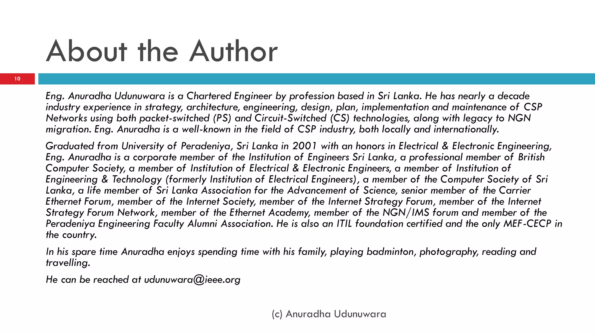 About the Author
10


     Eng. Anuradha Udunuwara is a Chartered Engineer by profession based in Sri Lanka. He has nearly a decade
     industry experience in strategy, architecture, engineering, design, plan, implementation and maintenance of CSP
     Networks using both packet-switched (PS) and Circuit-Switched (CS) technologies, along with legacy to NGN
     migration. Eng. Anuradha is a well-known in the field of CSP industry, both locally and internationally.
     Graduated from University of Peradeniya, Sri Lanka in 2001 with an honors in Electrical & Electronic Engineering,
     Eng. Anuradha is a corporate member of the Institution of Engineers Sri Lanka, a professional member of British
     Computer Society, a member of Institution of Electrical & Electronic Engineers, a member of Institution of
     Engineering & Technology (formerly Institution of Electrical Engineers), a member of the Computer Society of Sri
     Lanka, a life member of Sri Lanka Association for the Advancement of Science, senior member of the Carrier
     Ethernet Forum, member of the Internet Society, member of the Internet Strategy Forum, member of the Internet
     Strategy Forum Network, member of the Ethernet Academy, member of the NGN/IMS forum and member of the
     Peradeniya Engineering Faculty Alumni Association. He is also an ITIL foundation certified and the only MEF-CECP in
     the country.
     In his spare time Anuradha enjoys spending time with his family, playing badminton, photography, reading and
     travelling.
     He can be reached at udunuwara@ieee.org

                                                       (c) Anuradha Udunuwara
 