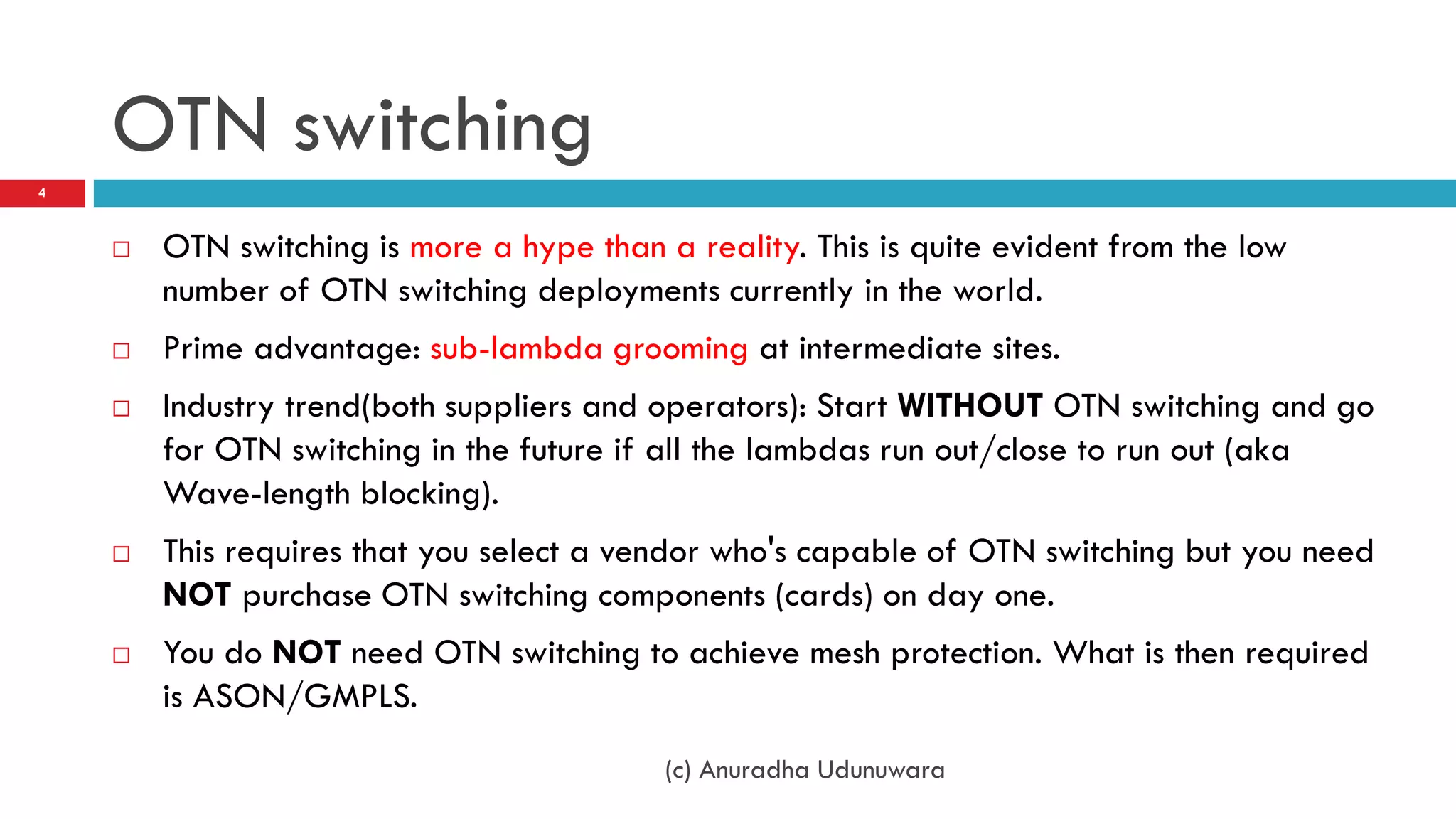 OTN switching
4



       OTN switching is more a hype than a reality. This is quite evident from the low
        number of OTN switching deployments currently in the world.
       Prime advantage: sub-lambda grooming at intermediate sites.
       Industry trend(both suppliers and operators): Start WITHOUT OTN switching and go
        for OTN switching in the future if all the lambdas run out/close to run out (aka
        Wave-length blocking).
       This requires that you select a vendor who's capable of OTN switching but you need
        NOT purchase OTN switching components (cards) on day one.
       You do NOT need OTN switching to achieve mesh protection. What is then required
        is ASON/GMPLS.
                                           (c) Anuradha Udunuwara
 