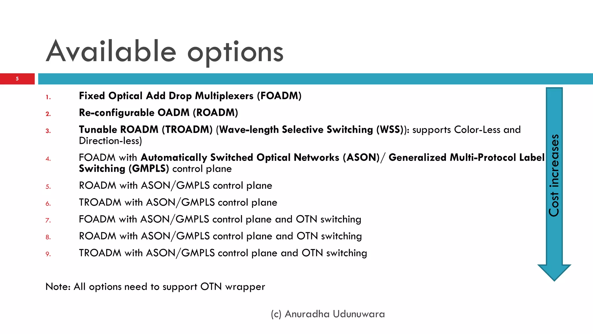 Available options
5


    1.    Fixed Optical Add Drop Multiplexers (FOADM)
    2.    Re-configurable OADM (ROADM)
    3.    Tunable ROADM (TROADM) (Wave-length Selective Switching (WSS)): supports Color-Less and
          Direction-less)




                                                                                                        Cost increases
    4.    FOADM with Automatically Switched Optical Networks (ASON)/ Generalized Multi-Protocol Label
          Switching (GMPLS) control plane
    5.    ROADM with ASON/GMPLS control plane
    6.    TROADM with ASON/GMPLS control plane
    7.    FOADM with ASON/GMPLS control plane and OTN switching
    8.    ROADM with ASON/GMPLS control plane and OTN switching
    9.    TROADM with ASON/GMPLS control plane and OTN switching

    Note: All options need to support OTN wrapper

                                                    (c) Anuradha Udunuwara
 