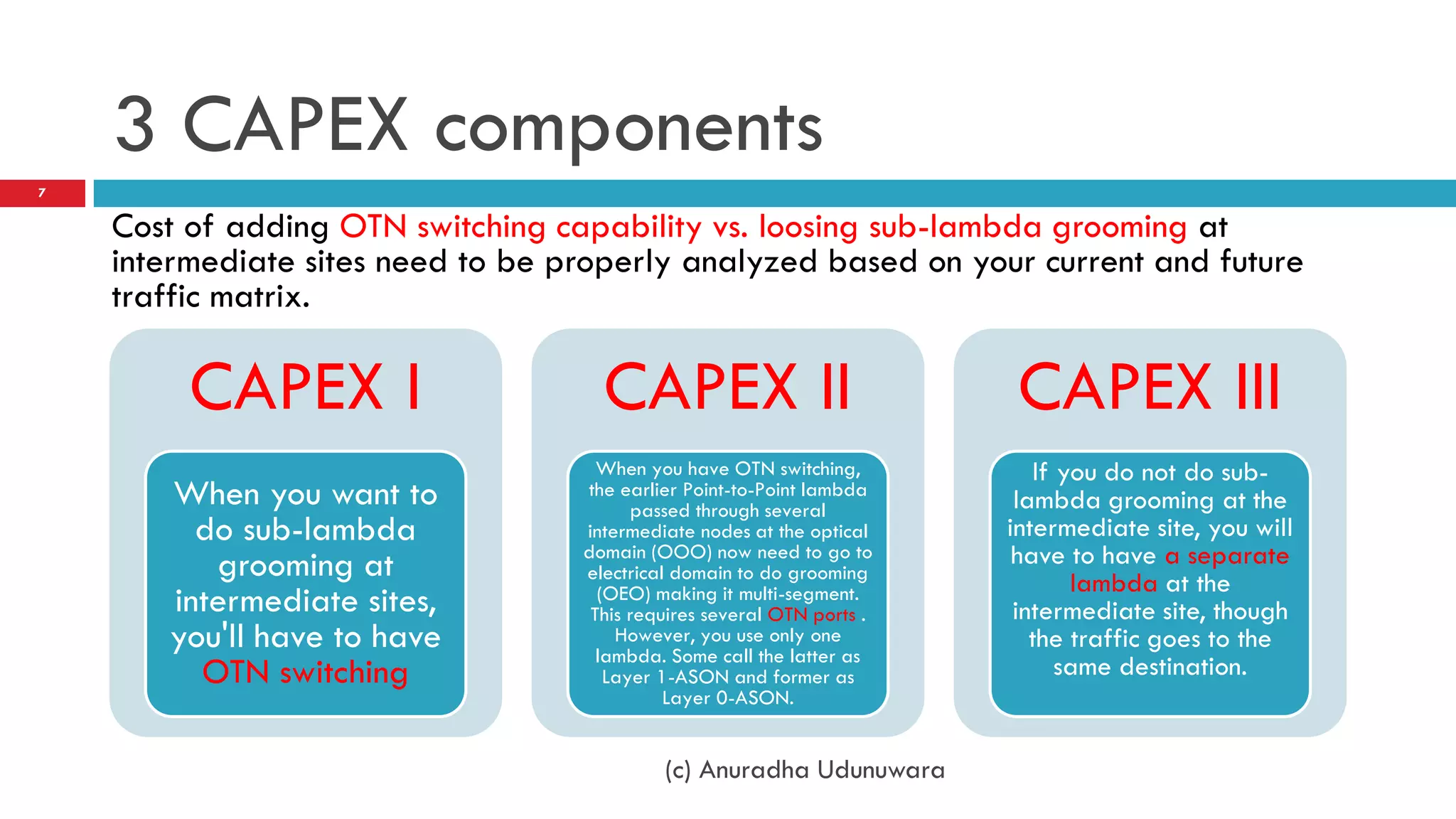 3 CAPEX components
7

    Cost of adding OTN switching capability vs. loosing sub-lambda grooming at
    intermediate sites need to be properly analyzed based on your current and future
    traffic matrix.

         CAPEX I                     CAPEX II                            CAPEX III
                                     When you have OTN switching,          If you do not do sub-
       When you want to            the earlier Point-to-Point lambda
                                         passed through several          lambda grooming at the
         do sub-lambda             intermediate nodes at the optical    intermediate site, you will
          grooming at              domain (OOO) now need to go to        have to have a separate
                                   electrical domain to do grooming
                                                                               lambda at the
       intermediate sites,           (OEO) making it multi-segment.
                                    This requires several OTN ports .    intermediate site, though
       you'll have to have             However, you use only one
                                     lambda. Some call the latter as
                                                                           the traffic goes to the
         OTN switching                Layer 1-ASON and former as              same destination.
                                             Layer 0-ASON.


                                            (c) Anuradha Udunuwara
 