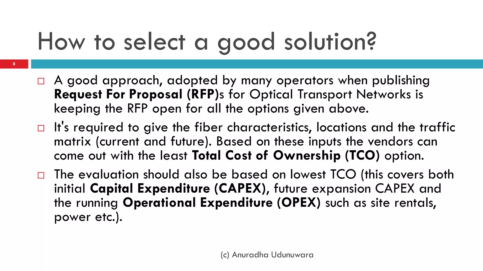 How to select a good solution?
8



       A good approach, adopted by many operators when publishing
        Request For Proposal (RFP)s for Optical Transport Networks is
        keeping the RFP open for all the options given above.
       It's required to give the fiber characteristics, locations and the traffic
        matrix (current and future). Based on these inputs the vendors can
        come out with the least Total Cost of Ownership (TCO) option.
       The evaluation should also be based on lowest TCO (this covers both
        initial Capital Expenditure (CAPEX), future expansion CAPEX and
        the running Operational Expenditure (OPEX) such as site rentals,
        power etc.).

                                      (c) Anuradha Udunuwara
 