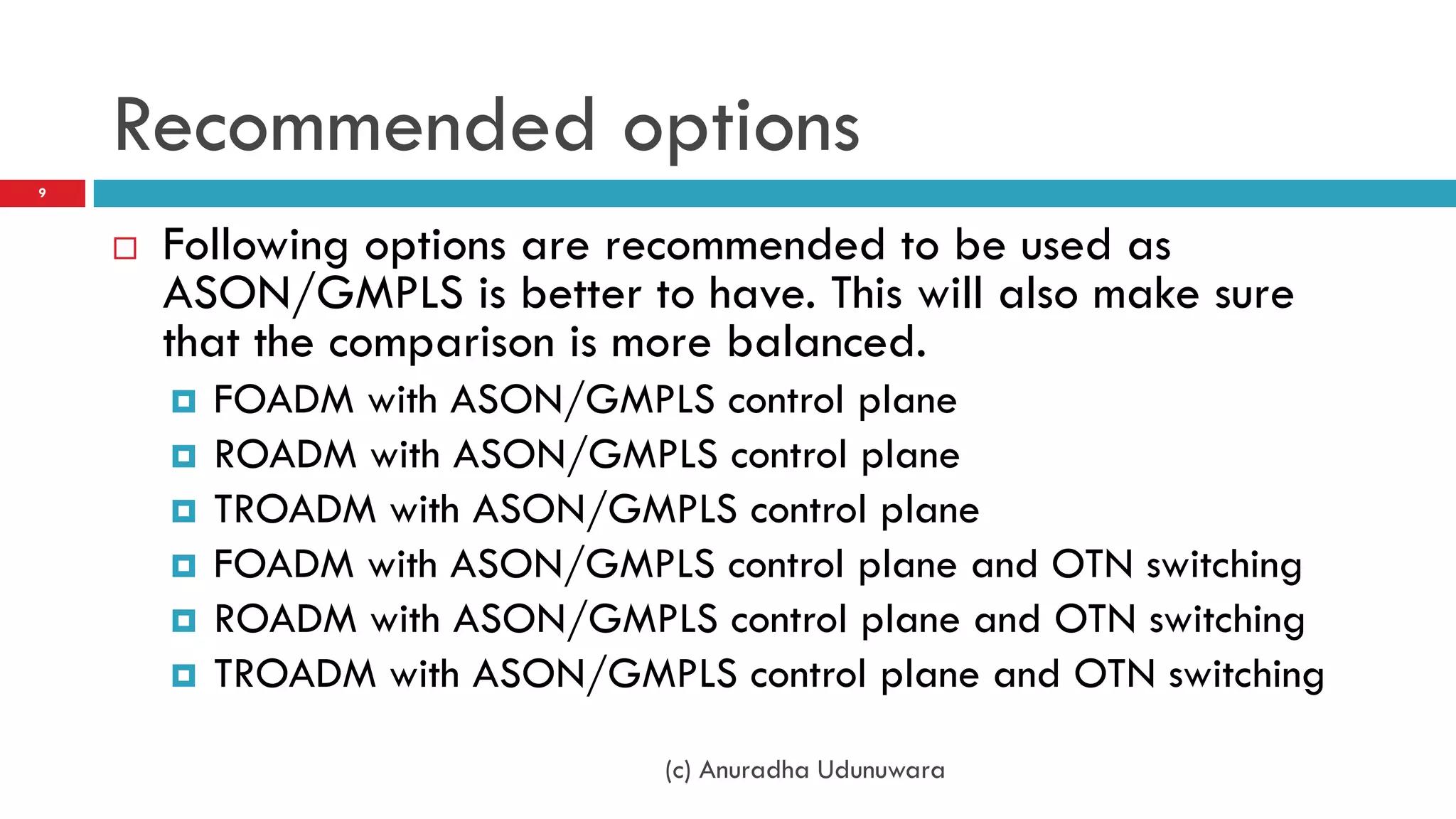 Recommended options
9



       Following options are recommended to be used as
        ASON/GMPLS is better to have. This will also make sure
        that the comparison is more balanced.
           FOADM with ASON/GMPLS control plane
           ROADM with ASON/GMPLS control plane
           TROADM with ASON/GMPLS control plane
           FOADM with ASON/GMPLS control plane and OTN switching
           ROADM with ASON/GMPLS control plane and OTN switching
           TROADM with ASON/GMPLS control plane and OTN switching

                                 (c) Anuradha Udunuwara
 