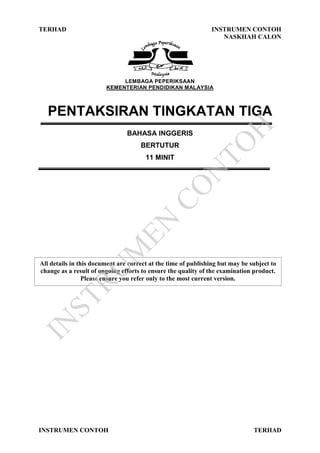 TERHAD INSTRUMEN CONTOH
NASKHAH CALON
INSTRUMEN CONTOH TERHAD
LEMBAGA PEPERIKSAAN
KEMENTERIAN PENDIDIKAN MALAYSIA
PENTAKSIRAN TINGKATAN TIGA
BAHASA INGGERIS
BERTUTUR
11 MINIT
All details in this document are correct at the time of publishing but may be subject to
change as a result of ongoing efforts to ensure the quality of the examination product.
Please ensure you refer only to the most current version.
IN
STRU
M
EN
CO
N
TO
H
 