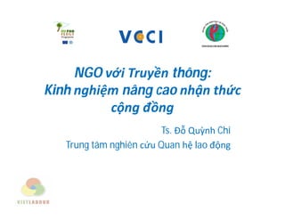 NGO với Truyền thông:
Kinh nghiệm nâng cao nhận thức
cộng đồng
Ts. Đỗ Quỳnh Chi
Trung tâm nghiên cứu Quan hệ lao động
 