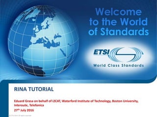 RINA TUTORIAL
Eduard Grasa on behalf of i2CAT, Waterford Institute of Technology, Boston University,
Interoute, Telefonica
27th July 2016
© ETSI 2014. All rights reserved
 