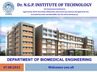 Dr. N.G.P. INSTITUTE OF TECHNOLOGY
(An Autonomous Institution)
Approved by AICTE, New Delhi, Affiliated by Anna University, Chennai, Recognized by UGC
Accredited by NAAC and NBA (BME, CSE, ECE, EEE & Mechanical)
07.08.2023
DEPARTMENT OF BIOMEDICAL ENGINEERING
Welcomes you all
 