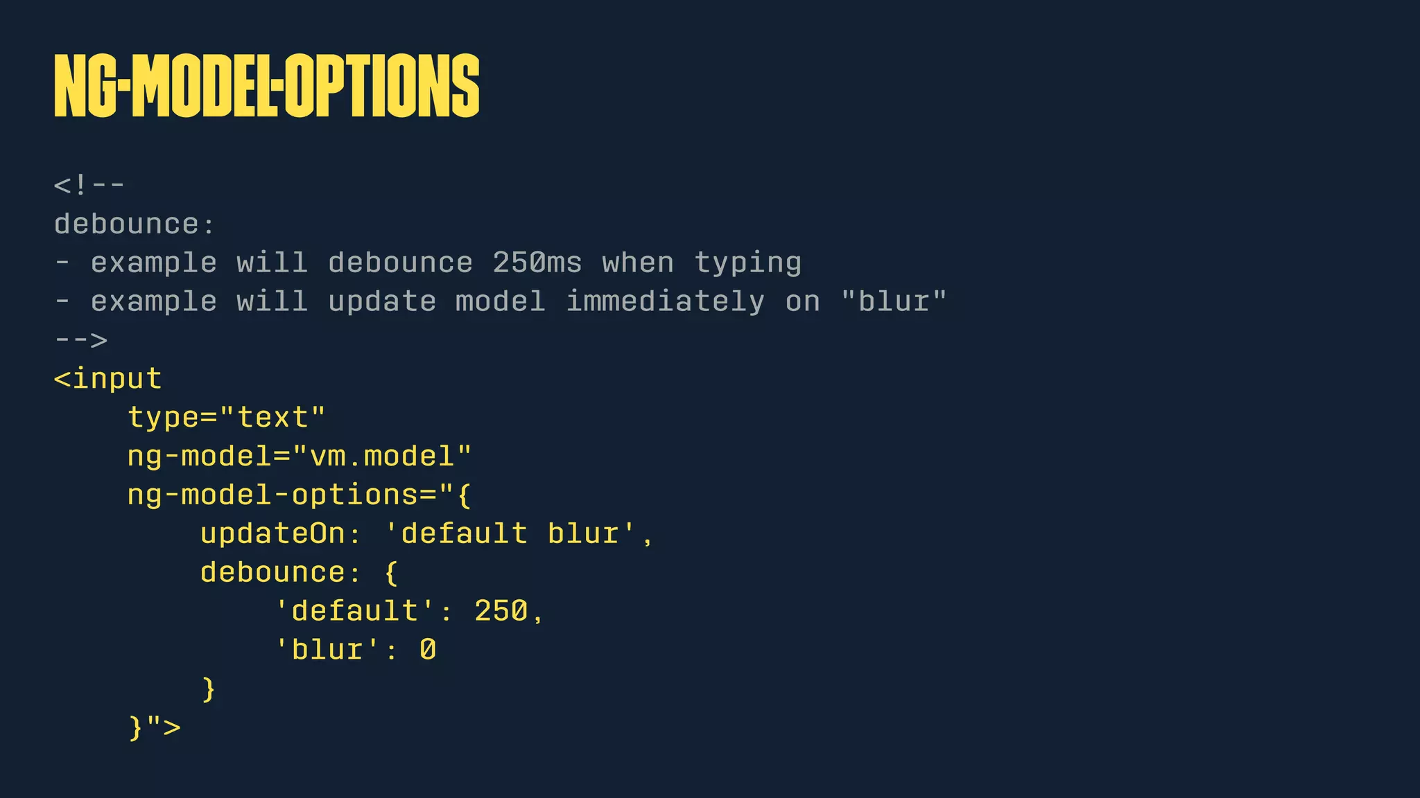 ng-Model-Options
<!--
debounce:
- example will debounce 250ms when typing
- example will update model immediately on "blur"
-->
<input
type="text"
ng-model="vm.model"
ng-model-options="{
updateOn: 'default blur',
debounce: {
'default': 250,
'blur': 0
}
}">
 