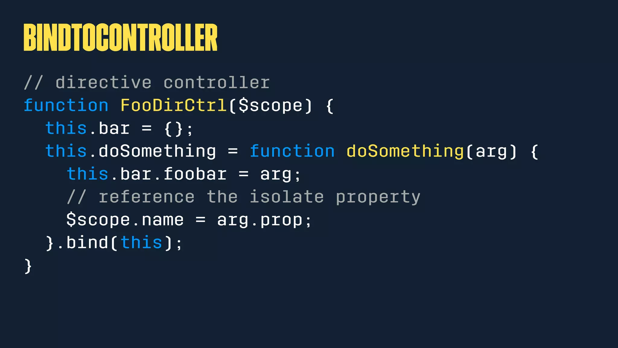 bindToController
// directive controller
function FooDirCtrl($scope) {
this.bar = {};
this.doSomething = function doSomething(arg) {
this.bar.foobar = arg;
// reference the isolate property
$scope.name = arg.prop;
}.bind(this);
}
 