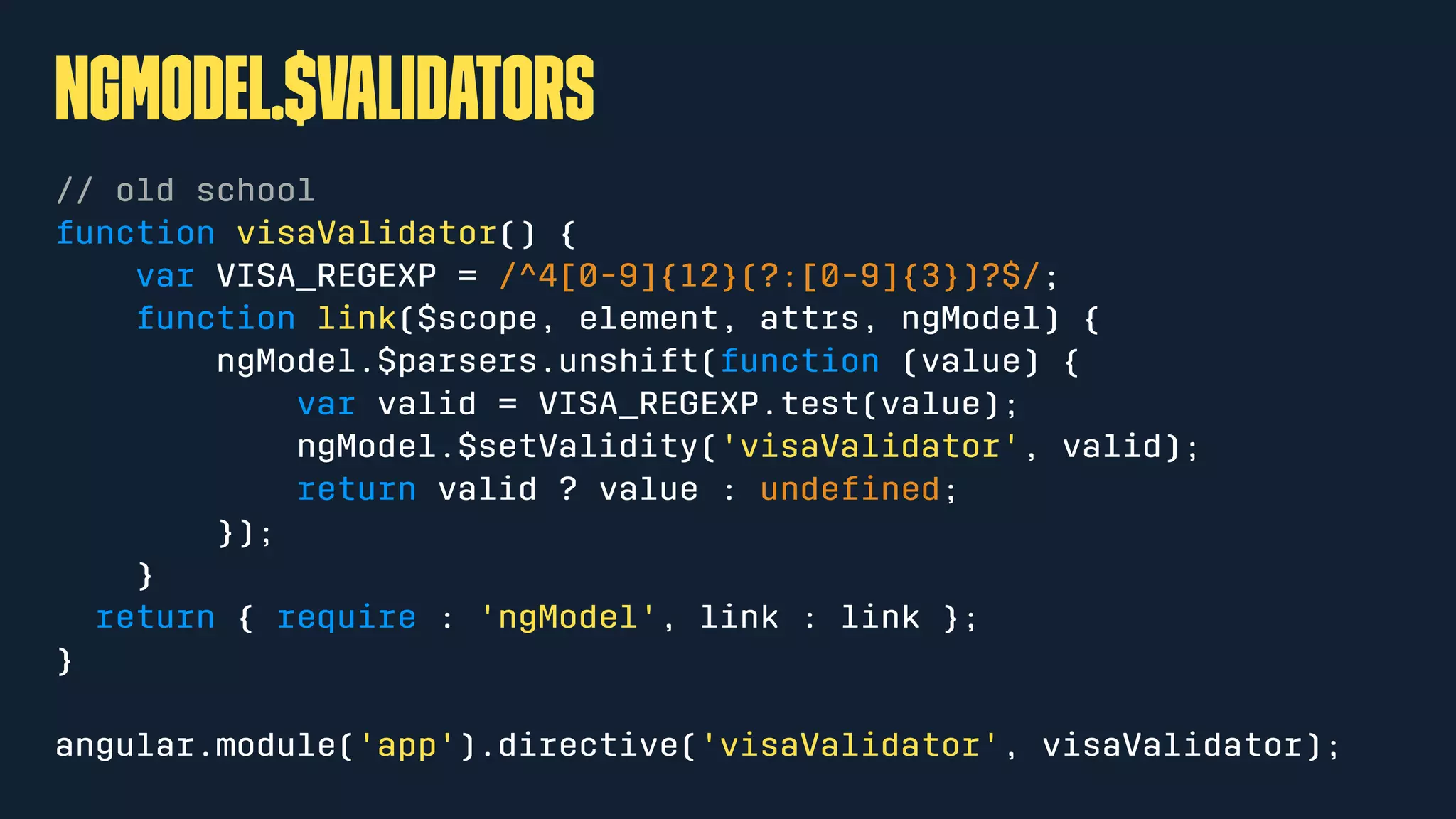 ngModel.$validators
// old school
function visaValidator() {
var VISA_REGEXP = /^4[0-9]{12}(?:[0-9]{3})?$/;
function link($scope, element, attrs, ngModel) {
ngModel.$parsers.unshift(function (value) {
var valid = VISA_REGEXP.test(value);
ngModel.$setValidity('visaValidator', valid);
return valid ? value : undeﬁned;
});
}
return { require : 'ngModel', link : link };
}
angular.module('app').directive('visaValidator', visaValidator);
 