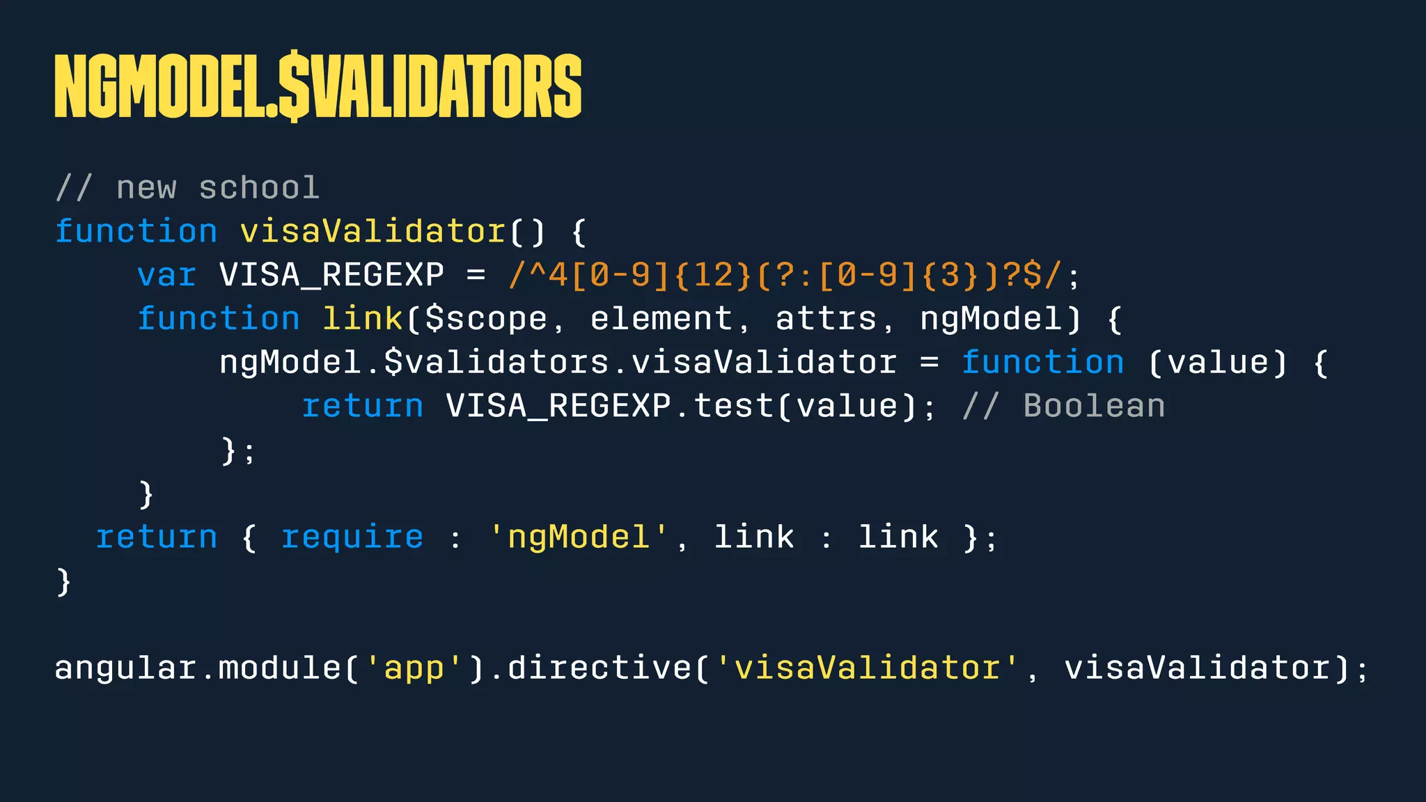 ngModel.$validators
// new school
function visaValidator() {
var VISA_REGEXP = /^4[0-9]{12}(?:[0-9]{3})?$/;
function link($scope, element, attrs, ngModel) {
ngModel.$validators.visaValidator = function (value) {
return VISA_REGEXP.test(value); // Boolean
};
}
return { require : 'ngModel', link : link };
}
angular.module('app').directive('visaValidator', visaValidator);
 