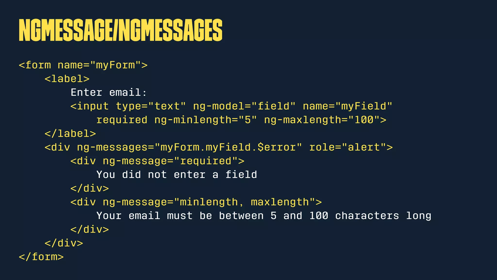 ngMessage/ngMessages
<form name="myForm">
<label>
Enter email:
<input type="text" ng-model="ﬁeld" name="myField"
required ng-minlength="5" ng-maxlength="100">
</label>
<div ng-messages="myForm.myField.$error" role="alert">
<div ng-message="required">
You did not enter a ﬁeld
</div>
<div ng-message="minlength, maxlength">
Your email must be between 5 and 100 characters long
</div>
</div>
</form>
 