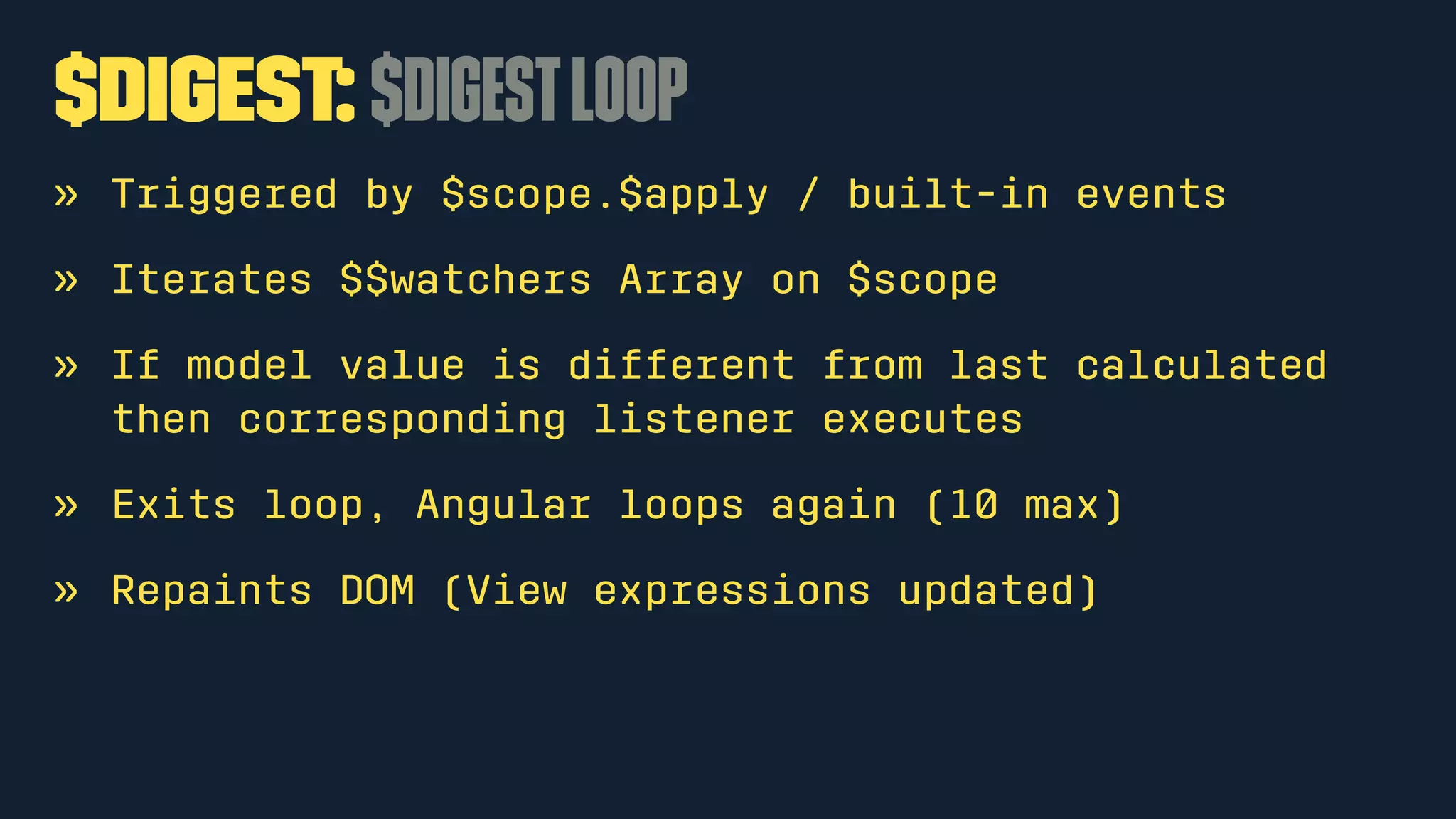 $digest: $digestloop
» Triggered by $scope.$apply / built-in events
» Iterates $$watchers Array on $scope
» If model value is different from last calculated
then corresponding listener executes
» Exits loop, Angular loops again (10 max)
» Repaints DOM (View expressions updated)
 