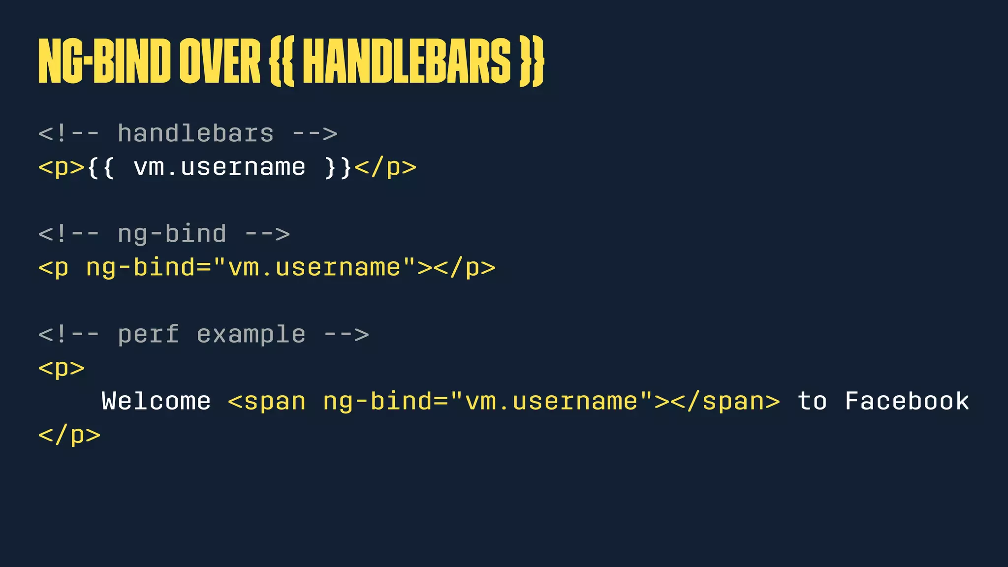 ng-bindover{{handlebars}}
<!-- handlebars -->
<p>{{ vm.username }}</p>
<!-- ng-bind -->
<p ng-bind="vm.username"></p>
<!-- perf example -->
<p>
Welcome <span ng-bind="vm.username"></span> to Facebook
</p>
 