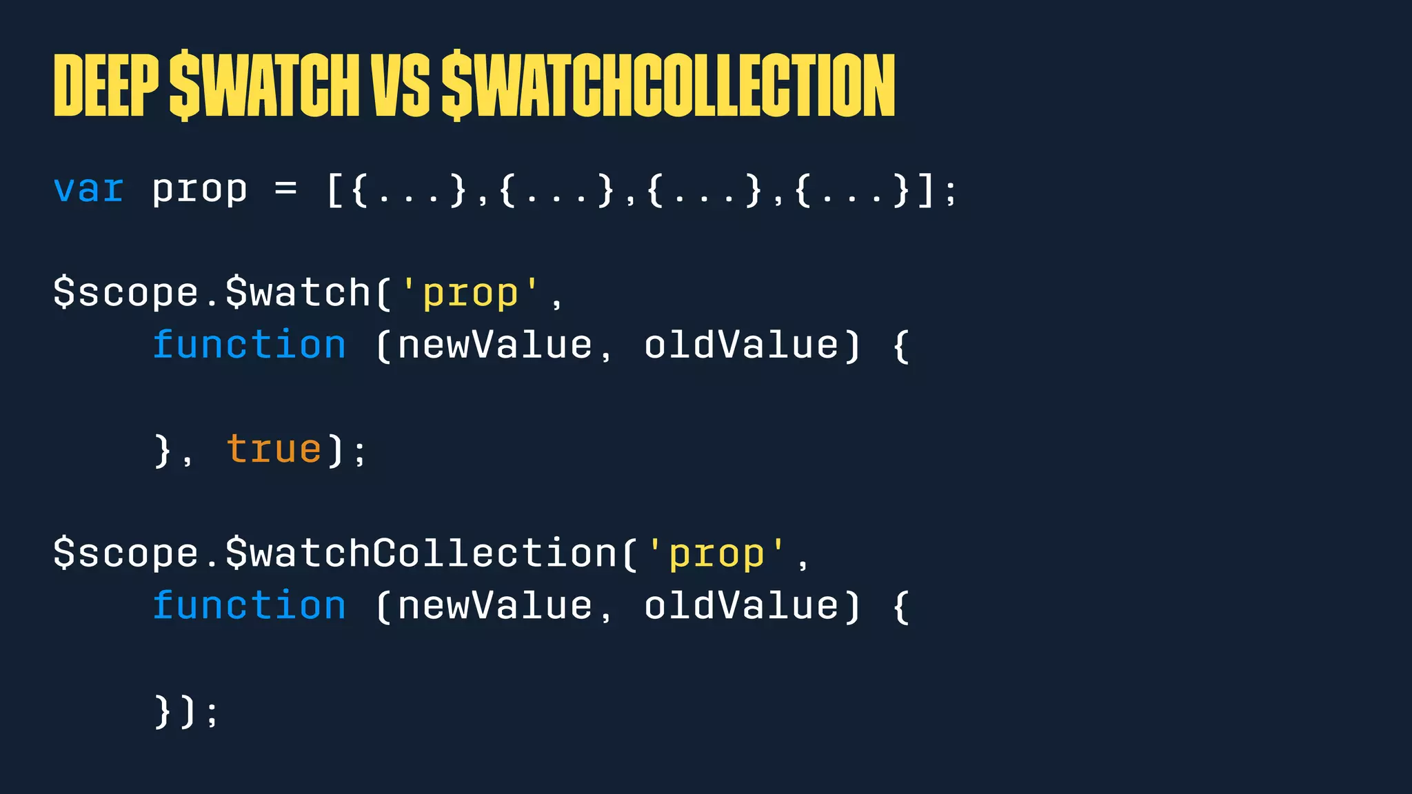 Deep$watchvs$watchCollection
var prop = [{...},{...},{...},{...}];
$scope.$watch('prop',
function (newValue, oldValue) {
}, true);
$scope.$watchCollection('prop',
function (newValue, oldValue) {
});
 