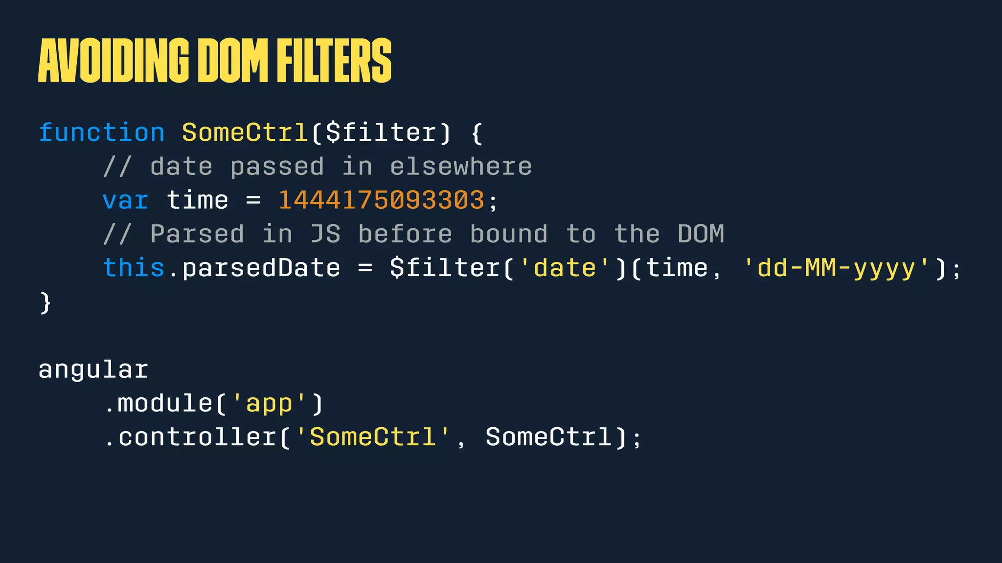 avoidingDOMﬁlters
function SomeCtrl($ﬁlter) {
// date passed in elsewhere
var time = 1444175093303;
// Parsed in JS before bound to the DOM
this.parsedDate = $ﬁlter('date')(time, 'dd-MM-yyyy');
}
angular
.module('app')
.controller('SomeCtrl', SomeCtrl);
 