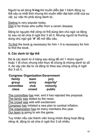 Người ta sẽ dùng V-ing khi muốn diễn đạt 1 hành động cụ
thể xảy ra nhất thời nhưng khi muốn diễn đạt bản chất của sự
vật, sự việc thì phải dùng danh từ.
Dieting is very popular today.
Diet is for those who suffer from a cerain disease.
Động từ nguyên thể cũng có th ể dùng làm chủ ngữ và động
từ sau nó sẽ chia ở ngôi thứ 3 số ít. Nhưng người ta thường
dùng chủ ngữ giả “it” để mở đầu câu.
To find the book is necessary for him = It is necessary for him
to find the book.
6. Các danh từ tập thể
Đó là các danh từ ở bảng sau dùng để chỉ 1 nhóm người
hoặc 1 tổ chức nhưng trên thực tế chúng là những danh từ số
ít, do vậy các đại từ và động từ theo sau chúng cũng ở ngôi
thứ 3 số ít.

Congress Organization Government
  family     team        jury
  group      army      majority*
committee    club      minority
   class    crowd       public

The committee has met, and it has rejected the proposal.
The family was elated by the news.
The crowd was wild with excitement
Congress has initiated a new plan to combat inflation.
The organization has lot many members this year.
Our team is going to win the game.
Tuy nhiên nếu các thành viên trong nhóm đang hoạt động
riêng rẽ, động từ sẽ chia ở ngôi thứ 3 số nhiều:


                                                             97
 